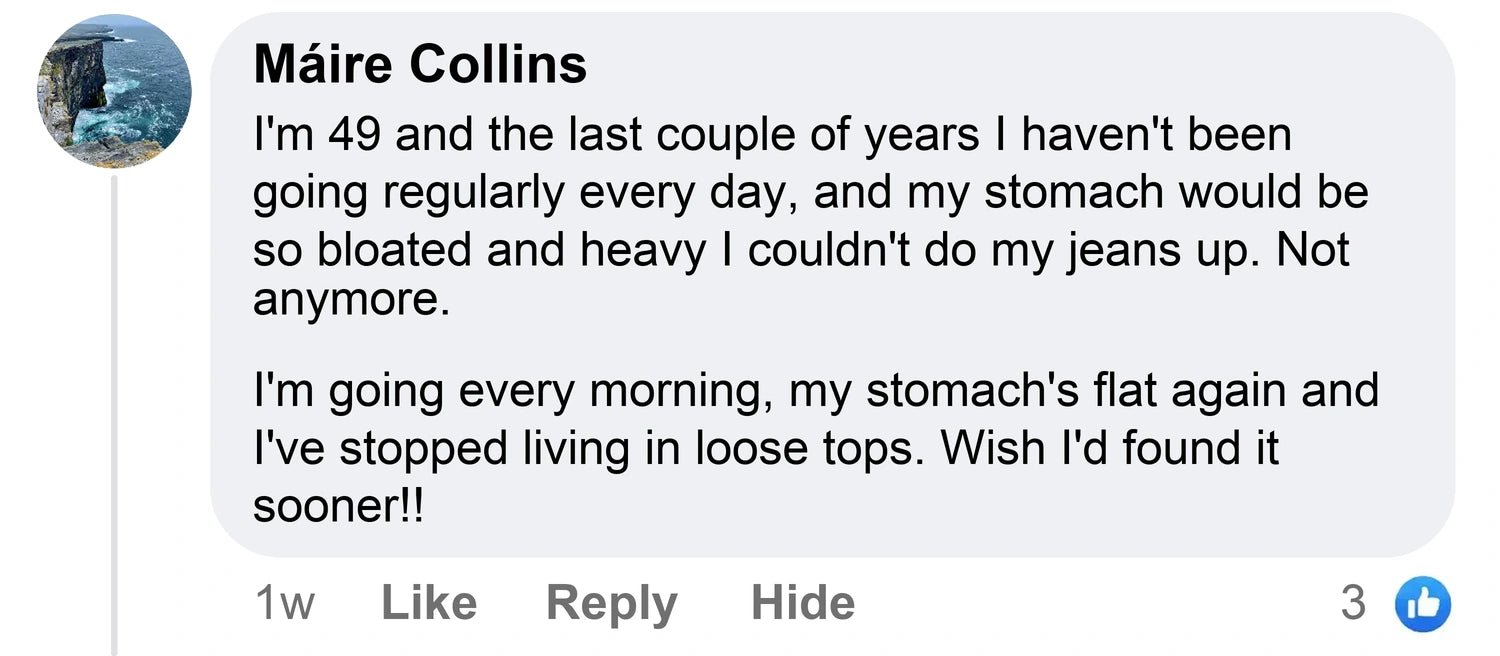 Máire Collins: I'm 49 and the last couple of years I haven't been going regularly every day, and my stomach would be so bloated and heavy I couldn't do my jeans up. Not anymore. I'm going every morning, my stomach's flat again and I've stopped living in loose tops. Wish I'd found it sooner!!